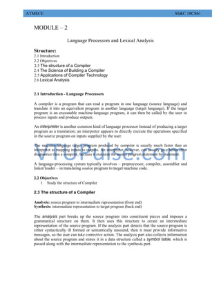 VTUPulse.com
ATMECE SS&C 18CS61
MODULE – 2
Language Processors and Lexical Analysis
Structure:
2.1 Introduction
2.2 Objectives
2.3 The structure of a Compiler
2.4 The Science of Building a Compiler
2.5 Applications of Compiler Technology
2.6 Lexical Analysis
2.1 Introduction - Language Processors
A compiler is a program that can read a program in one language (source language) and
translate it into an equivalent program in another language (target language). If the target
program is an executable machine-language program, it can then be called by the user to
process inputs and produce outputs.
An interpreter is another common kind of language processor Instead of producing a target
program as a translation; an interpreter appears to directly execute the operations specified
in the source program on inputs supplied by the user.
The machine-language target program produced by compiler is usually much faster than an
interpreter at mapping inputs to outputs. An interpreter, however, can usually give better error
diagnostics than a compiler, because it executes the source program statement by statement.
A language-processing system typically involves – preprocessor, compiler, assembler and
linker/loader – in translating source program to target machine code.
2.2 Objectives
1. Study the structure of Compiler
2.3 The structure of a Compiler
Analysis: source program to intermediate representation (front end)
Synthesis: intermediate representation to target program (back end)
The analysis part breaks up the source program into constituent pieces and imposes a
grammatical structure on them. It then uses this structure to create an intermediate
representation of the source program. If the analysis part detects that the source program is
either syntactically ill formed or semantically unsound, then it must provide informative
messages, so the user can take corrective action. The analysis part also collects information
about the source program and stores it in a data structure called a symbol table, which is
passed along with the intermediate representation to the synthesis part.
 