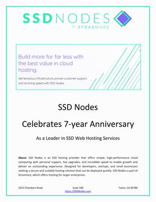 2522 Chambers Road Suite 100 Tustin, CA 92780
https://SSDNodes.com
SSD Nodes
Celebrates 7-year Anniversary
As a Leader in SSD Web Hosting Services
About: SSD Nodes is an SSD hosting provider that offers simple, high-performance cloud
computing with personal support, live upgrades, and incredible speed to enable growth and
deliver an outstanding experience. Designed for developers, startups, and small businesses
seeking a secure and scalable hosting solution that can be deployed quickly. SSD Nodes is part of
Strasmore, which offers hosting for larger enterprises.
 