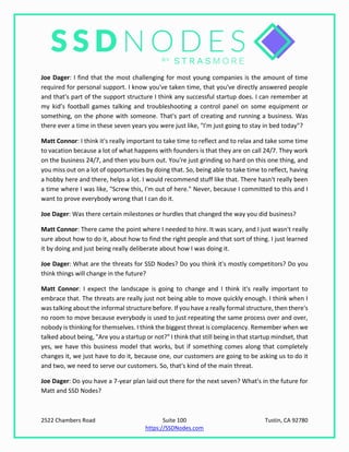 2522 Chambers Road Suite 100 Tustin, CA 92780
https://SSDNodes.com
Joe Dager: I find that the most challenging for most young companies is the amount of time
required for personal support. I know you've taken time, that you've directly answered people
and that's part of the support structure I think any successful startup does. I can remember at
my kid’s football games talking and troubleshooting a control panel on some equipment or
something, on the phone with someone. That's part of creating and running a business. Was
there ever a time in these seven years you were just like, "I'm just going to stay in bed today"?
Matt Connor: I think it's really important to take time to reflect and to relax and take some time
to vacation because a lot of what happens with founders is that they are on call 24/7. They work
on the business 24/7, and then you burn out. You're just grinding so hard on this one thing, and
you miss out on a lot of opportunities by doing that. So, being able to take time to reflect, having
a hobby here and there, helps a lot. I would recommend stuff like that. There hasn't really been
a time where I was like, "Screw this, I'm out of here." Never, because I committed to this and I
want to prove everybody wrong that I can do it.
Joe Dager: Was there certain milestones or hurdles that changed the way you did business?
Matt Connor: There came the point where I needed to hire. It was scary, and I just wasn't really
sure about how to do it, about how to find the right people and that sort of thing. I just learned
it by doing and just being really deliberate about how I was doing it.
Joe Dager: What are the threats for SSD Nodes? Do you think it's mostly competitors? Do you
think things will change in the future?
Matt Connor: I expect the landscape is going to change and I think it's really important to
embrace that. The threats are really just not being able to move quickly enough. I think when I
was talking about the informal structure before. If you have a really formal structure, then there's
no room to move because everybody is used to just repeating the same process over and over,
nobody is thinking for themselves. I think the biggest threat is complacency. Remember when we
talked about being, "Are you a startup or not?" I think that still being in that startup mindset, that
yes, we have this business model that works, but if something comes along that completely
changes it, we just have to do it, because one, our customers are going to be asking us to do it
and two, we need to serve our customers. So, that's kind of the main threat.
Joe Dager: Do you have a 7-year plan laid out there for the next seven? What's in the future for
Matt and SSD Nodes?
 