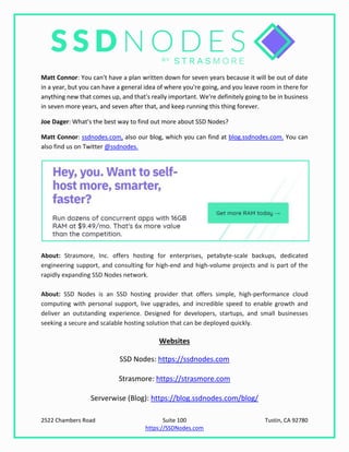 2522 Chambers Road Suite 100 Tustin, CA 92780
https://SSDNodes.com
Matt Connor: You can't have a plan written down for seven years because it will be out of date
in a year, but you can have a general idea of where you're going, and you leave room in there for
anything new that comes up, and that's really important. We're definitely going to be in business
in seven more years, and seven after that, and keep running this thing forever.
Joe Dager: What's the best way to find out more about SSD Nodes?
Matt Connor: ssdnodes.com, also our blog, which you can find at blog.ssdnodes.com. You can
also find us on Twitter @ssdnodes.
About: Strasmore, Inc. offers hosting for enterprises, petabyte-scale backups, dedicated
engineering support, and consulting for high-end and high-volume projects and is part of the
rapidly expanding SSD Nodes network.
About: SSD Nodes is an SSD hosting provider that offers simple, high-performance cloud
computing with personal support, live upgrades, and incredible speed to enable growth and
deliver an outstanding experience. Designed for developers, startups, and small businesses
seeking a secure and scalable hosting solution that can be deployed quickly.
Websites
SSD Nodes: https://ssdnodes.com
Strasmore: https://strasmore.com
Serverwise (Blog): https://blog.ssdnodes.com/blog/
 