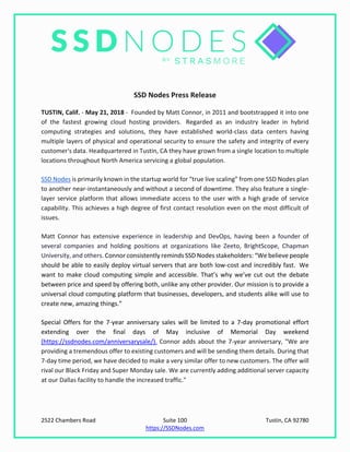 2522 Chambers Road Suite 100 Tustin, CA 92780
https://SSDNodes.com
SSD Nodes Press Release
TUSTIN, Calif. - May 21, 2018 - Founded by Matt Connor, in 2011 and bootstrapped it into one
of the fastest growing cloud hosting providers. Regarded as an industry leader in hybrid
computing strategies and solutions, they have established world-class data centers having
multiple layers of physical and operational security to ensure the safety and integrity of every
customer's data. Headquartered in Tustin, CA they have grown from a single location to multiple
locations throughout North America servicing a global population.
SSD Nodes is primarily known in the startup world for “true live scaling” from one SSD Nodes plan
to another near-instantaneously and without a second of downtime. They also feature a single-
layer service platform that allows immediate access to the user with a high grade of service
capability. This achieves a high degree of first contact resolution even on the most difficult of
issues.
Matt Connor has extensive experience in leadership and DevOps, having been a founder of
several companies and holding positions at organizations like Zeeto, BrightScope, Chapman
University, and others. Connor consistently reminds SSD Nodes stakeholders: “We believe people
should be able to easily deploy virtual servers that are both low-cost and incredibly fast. We
want to make cloud computing simple and accessible. That’s why we’ve cut out the debate
between price and speed by offering both, unlike any other provider. Our mission is to provide a
universal cloud computing platform that businesses, developers, and students alike will use to
create new, amazing things.”
Special Offers for the 7-year anniversary sales will be limited to a 7-day promotional effort
extending over the final days of May inclusive of Memorial Day weekend
(https://ssdnodes.com/anniversarysale/). Connor adds about the 7-year anniversary, "We are
providing a tremendous offer to existing customers and will be sending them details. During that
7-day time period, we have decided to make a very similar offer to new customers. The offer will
rival our Black Friday and Super Monday sale. We are currently adding additional server capacity
at our Dallas facility to handle the increased traffic."
 