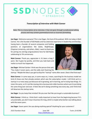 2522 Chambers Road Suite 100 Tustin, CA 92780
https://SSDNodes.com
Transcription of Interview with Matt Connor
Note: This is a transcription of an interview. It has not gone through a professional editing
process and may contain grammatical errors or incorrect formatting.
Joe Dager: Welcome everyone! This is Joe Dager, the host of the podcast. With me today is Matt
Connor. He is the founder of SSD Nodes and has extensive experience in leadership and DevOps,
having been a founder of several companies and holding
positions at organizations like Zeeto, BrightScope,
Chapman University, and others. Matt, I want to thank you
for joining me and big congratulations here for SSD Nodes
celebrating its 7th anniversary.
Matt Connor: Thank you, appreciate it. It's been a long 7
years. But it goes by quickly, and then you look back and
realize so much has happened.
Joe Dager: Michael Gerber I think was the person that said,
"You make it seven years, and the odds start favoring the
startup." Maybe the idea is you get to drop the “startup” name after seven. Does it feel that way?
Matt Connor: In some ways yes, in some ways no, I mean, searching for the business model we
kind of chose one that already existed, which was the subscription model. I still think we're a
startup in so many ways just because we're growing, we're learning, we're trying new things. It's
never the same, so it's not like moving into a bureaucratic older business where you're just doing
the same thing over and over. It feels like we're doing something new every day, and I think that
still deserves the startup name.
Joe Dager: So you keep that mindset! Do you ever feel like you've got a sustainable business?
Matt Connor: I think so. I think that's really important to have from the beginning because if it's
unsustainable, you don't stay in business for long, which is maybe what Gerber was talking about
with the seven years.
Joe Dager: Seven years! Are you doing anything special? Anything for your customers?
 