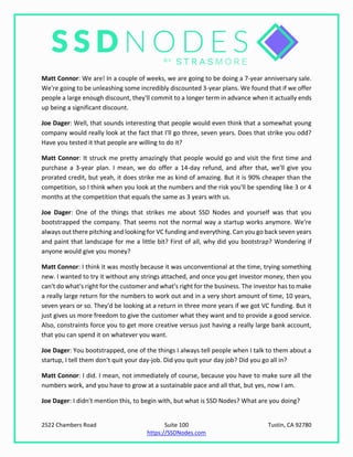2522 Chambers Road Suite 100 Tustin, CA 92780
https://SSDNodes.com
Matt Connor: We are! In a couple of weeks, we are going to be doing a 7-year anniversary sale.
We're going to be unleashing some incredibly discounted 3-year plans. We found that if we offer
people a large enough discount, they'll commit to a longer term in advance when it actually ends
up being a significant discount.
Joe Dager: Well, that sounds interesting that people would even think that a somewhat young
company would really look at the fact that I'll go three, seven years. Does that strike you odd?
Have you tested it that people are willing to do it?
Matt Connor: It struck me pretty amazingly that people would go and visit the first time and
purchase a 3-year plan. I mean, we do offer a 14-day refund, and after that, we'll give you
prorated credit, but yeah, it does strike me as kind of amazing. But it is 90% cheaper than the
competition, so I think when you look at the numbers and the risk you'll be spending like 3 or 4
months at the competition that equals the same as 3 years with us.
Joe Dager: One of the things that strikes me about SSD Nodes and yourself was that you
bootstrapped the company. That seems not the normal way a startup works anymore. We're
always out there pitching and looking for VC funding and everything. Can you go back seven years
and paint that landscape for me a little bit? First of all, why did you bootstrap? Wondering if
anyone would give you money?
Matt Connor: I think it was mostly because it was unconventional at the time, trying something
new. I wanted to try it without any strings attached, and once you get investor money, then you
can't do what's right for the customer and what's right for the business. The investor has to make
a really large return for the numbers to work out and in a very short amount of time, 10 years,
seven years or so. They'd be looking at a return in three more years if we got VC funding. But it
just gives us more freedom to give the customer what they want and to provide a good service.
Also, constraints force you to get more creative versus just having a really large bank account,
that you can spend it on whatever you want.
Joe Dager: You bootstrapped, one of the things I always tell people when I talk to them about a
startup, I tell them don't quit your day-job. Did you quit your day job? Did you go all in?
Matt Connor: I did. I mean, not immediately of course, because you have to make sure all the
numbers work, and you have to grow at a sustainable pace and all that, but yes, now I am.
Joe Dager: I didn't mention this, to begin with, but what is SSD Nodes? What are you doing?
 