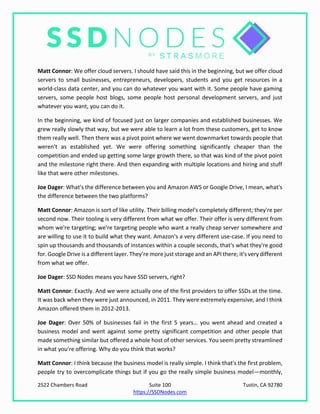2522 Chambers Road Suite 100 Tustin, CA 92780
https://SSDNodes.com
Matt Connor: We offer cloud servers. I should have said this in the beginning, but we offer cloud
servers to small businesses, entrepreneurs, developers, students and you get resources in a
world-class data center, and you can do whatever you want with it. Some people have gaming
servers, some people host blogs, some people host personal development servers, and just
whatever you want, you can do it.
In the beginning, we kind of focused just on larger companies and established businesses. We
grew really slowly that way, but we were able to learn a lot from these customers, get to know
them really well. Then there was a pivot point where we went downmarket towards people that
weren't as established yet. We were offering something significantly cheaper than the
competition and ended up getting some large growth there, so that was kind of the pivot point
and the milestone right there. And then expanding with multiple locations and hiring and stuff
like that were other milestones.
Joe Dager: What's the difference between you and Amazon AWS or Google Drive, I mean, what's
the difference between the two platforms?
Matt Connor: Amazon is sort of like utility. Their billing model's completely different; they're per
second now. Their tooling is very different from what we offer. Their offer is very different from
whom we're targeting; we're targeting people who want a really cheap server somewhere and
are willing to use it to build what they want. Amazon's a very different use-case. If you need to
spin up thousands and thousands of instances within a couple seconds, that's what they're good
for. Google Drive is a different layer. They’re more just storage and an API there; it's very different
from what we offer.
Joe Dager: SSD Nodes means you have SSD servers, right?
Matt Connor: Exactly. And we were actually one of the first providers to offer SSDs at the time.
It was back when they were just announced, in 2011. They were extremely expensive, and I think
Amazon offered them in 2012-2013.
Joe Dager: Over 50% of businesses fail in the first 5 years… you went ahead and created a
business model and went against some pretty significant competition and other people that
made something similar but offered a whole host of other services. You seem pretty streamlined
in what you're offering. Why do you think that works?
Matt Connor: I think because the business model is really simple. I think that's the first problem,
people try to overcomplicate things but if you go the really simple business model—monthly,
 