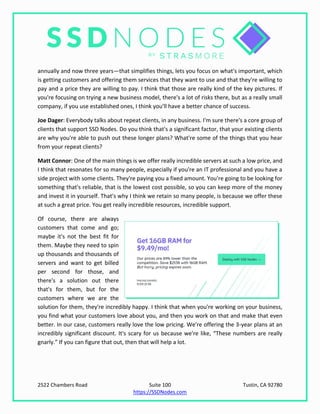 2522 Chambers Road Suite 100 Tustin, CA 92780
https://SSDNodes.com
annually and now three years—that simplifies things, lets you focus on what's important, which
is getting customers and offering them services that they want to use and that they're willing to
pay and a price they are willing to pay. I think that those are really kind of the key pictures. If
you're focusing on trying a new business model, there's a lot of risks there, but as a really small
company, if you use established ones, I think you'll have a better chance of success.
Joe Dager: Everybody talks about repeat clients, in any business. I'm sure there's a core group of
clients that support SSD Nodes. Do you think that's a significant factor, that your existing clients
are why you're able to push out these longer plans? What're some of the things that you hear
from your repeat clients?
Matt Connor: One of the main things is we offer really incredible servers at such a low price, and
I think that resonates for so many people, especially if you're an IT professional and you have a
side project with some clients. They're paying you a fixed amount. You're going to be looking for
something that's reliable, that is the lowest cost possible, so you can keep more of the money
and invest it in yourself. That's why I think we retain so many people, is because we offer these
at such a great price. You get really incredible resources, incredible support.
Of course, there are always
customers that come and go;
maybe it's not the best fit for
them. Maybe they need to spin
up thousands and thousands of
servers and want to get billed
per second for those, and
there's a solution out there
that's for them, but for the
customers where we are the
solution for them, they're incredibly happy. I think that when you're working on your business,
you find what your customers love about you, and then you work on that and make that even
better. In our case, customers really love the low pricing. We're offering the 3-year plans at an
incredibly significant discount. It's scary for us because we're like, “These numbers are really
gnarly.” If you can figure that out, then that will help a lot.
 