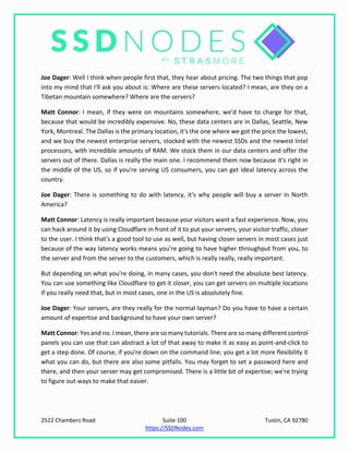 2522 Chambers Road Suite 100 Tustin, CA 92780
https://SSDNodes.com
Joe Dager: Well I think when people first that, they hear about pricing. The two things that pop
into my mind that I'll ask you about is: Where are these servers located? I mean, are they on a
Tibetan mountain somewhere? Where are the servers?
Matt Connor: I mean, if they were on mountains somewhere, we'd have to charge for that,
because that would be incredibly expensive. No, these data centers are in Dallas, Seattle, New
York, Montreal. The Dallas is the primary location, it's the one where we got the price the lowest,
and we buy the newest enterprise servers, stocked with the newest SSDs and the newest Intel
processors, with incredible amounts of RAM. We stock them in our data centers and offer the
servers out of there. Dallas is really the main one. I recommend them now because it's right in
the middle of the US, so if you're serving US consumers, you can get ideal latency across the
country.
Joe Dager: There is something to do with latency, it's why people will buy a server in North
America?
Matt Connor: Latency is really important because your visitors want a fast experience. Now, you
can hack around it by using Cloudflare in front of it to put your servers, your visitor traffic, closer
to the user. I think that's a good tool to use as well, but having closer servers in most cases just
because of the way latency works means you're going to have higher throughput from you, to
the server and from the server to the customers, which is really really, really important.
But depending on what you're doing, in many cases, you don't need the absolute best latency.
You can use something like Cloudflare to get it closer, you can get servers on multiple locations
if you really need that, but in most cases, one in the US is absolutely fine.
Joe Dager: Your servers, are they really for the normal layman? Do you have to have a certain
amount of expertise and background to have your own server?
Matt Connor: Yes and no. I mean, there are so many tutorials. There are so many different control
panels you can use that can abstract a lot of that away to make it as easy as point-and-click to
get a step done. Of course, if you're down on the command line, you get a lot more flexibility it
what you can do, but there are also some pitfalls. You may forget to set a password here and
there, and then your server may get compromised. There is a little bit of expertise; we're trying
to figure out ways to make that easier.
 