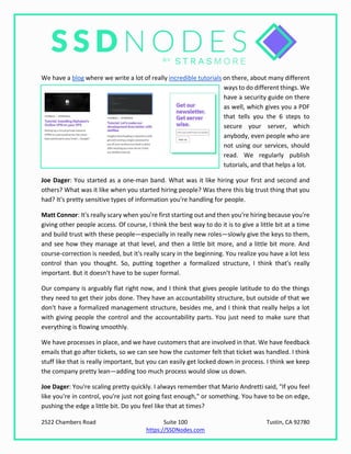 2522 Chambers Road Suite 100 Tustin, CA 92780
https://SSDNodes.com
We have a blog where we write a lot of really incredible tutorials on there, about many different
ways to do different things. We
have a security guide on there
as well, which gives you a PDF
that tells you the 6 steps to
secure your server, which
anybody, even people who are
not using our services, should
read. We regularly publish
tutorials, and that helps a lot.
Joe Dager: You started as a one-man band. What was it like hiring your first and second and
others? What was it like when you started hiring people? Was there this big trust thing that you
had? It's pretty sensitive types of information you're handling for people.
Matt Connor: It's really scary when you're first starting out and then you're hiring because you're
giving other people access. Of course, I think the best way to do it is to give a little bit at a time
and build trust with these people—especially in really new roles—slowly give the keys to them,
and see how they manage at that level, and then a little bit more, and a little bit more. And
course-correction is needed, but it's really scary in the beginning. You realize you have a lot less
control than you thought. So, putting together a formalized structure, I think that's really
important. But it doesn't have to be super formal.
Our company is arguably flat right now, and I think that gives people latitude to do the things
they need to get their jobs done. They have an accountability structure, but outside of that we
don't have a formalized management structure, besides me, and I think that really helps a lot
with giving people the control and the accountability parts. You just need to make sure that
everything is flowing smoothly.
We have processes in place, and we have customers that are involved in that. We have feedback
emails that go after tickets, so we can see how the customer felt that ticket was handled. I think
stuff like that is really important, but you can easily get locked down in process. I think we keep
the company pretty lean—adding too much process would slow us down.
Joe Dager: You're scaling pretty quickly. I always remember that Mario Andretti said, "If you feel
like you're in control, you're just not going fast enough," or something. You have to be on edge,
pushing the edge a little bit. Do you feel like that at times?
 