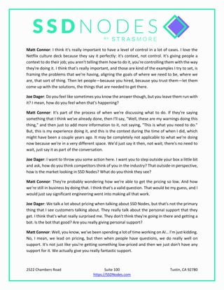 2522 Chambers Road Suite 100 Tustin, CA 92780
https://SSDNodes.com
Matt Connor: I think it's really important to have a level of control in a lot of cases. I love the
Netflix culture deck because they say it perfectly: it's context, not control. It's giving people a
context to do their job; you aren't telling them how to do it, you're controlling them with the way
they're doing it. I think that's really important, and those are kind of the examples I try to set, is
framing the problems that we're having, aligning the goals of where we need to be, where we
are, that sort of thing. Then let people—because you hired, because you trust them—let them
come up with the solutions, the things that are needed to get there.
Joe Dager: Do you feel like sometimes you know the answer though, but you leave them run with
it? I mean, how do you feel when that's happening?
Matt Connor: It's part of the process of when we're discussing what to do. If they're saying
something that I think we've already done, then I'll say, "Well, these are my warnings doing this
thing," and then just to add more information to it, not saying, "This is what you need to do."
But, this is my experience doing it, and this is the context during the time of when I did, which
might have been a couple years ago. It may be completely not applicable to what we're doing
now because we're in a very different space. We’d just say it then, not wait; there's no need to
wait, just say it as part of the conversation.
Joe Dager: I want to throw you some action here. I want you to step outside your box a little bit
and ask, how do you think competitors think of you in the industry? That outside-in perspective,
how is the market looking in SSD Nodes? What do you think they see?
Matt Connor: They're probably wondering how we're able to get the pricing so low. And how
we're still in business by doing that. I think that's a valid question. That would be my guess, and I
would just say significant engineering went into making all that work.
Joe Dager: We talk a lot about pricing when talking about SSD Nodes, but that's not the primary
thing that I see customers talking about. They really talk about the personal support that they
get. I think that's what really surprised me. They don't think they're going in there and getting a
bot. Is the bot that good? Are you really giving personal support?
Matt Connor: Well, you know, we've been spending a lot of time working on AI… I’m just kidding.
No, I mean, we lead on pricing, but then when people have questions, we do really well on
support. It's not just like you're getting something low-priced and then we just don't have any
support for it. We actually give you really fantastic support.
 