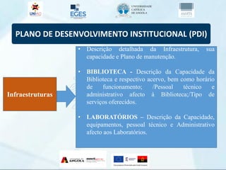PLANO DE DESENVOLVIMENTO INSTITUCIONAL (PDI)
Infraestruturas
• Descrição detalhada da Infraestrutura, sua
capacidade e Plano de manutenção.
• BIBLIOTECA - Descrição da Capacidade da
Biblioteca e respectivo acervo, bem como horário
de funcionamento; /Pessoal técnico e
administrativo afecto à Biblioteca;/Tipo de
serviços oferecidos.
• LABORATÓRIOS – Descrição da Capacidade,
equipamentos, pessoal técnico e Administrativo
afecto aos Laboratórios.
 