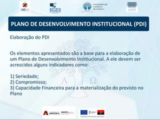 PLANO DE DESENVOLVIMENTO INSTITUCIONAL (PDI)
Elaboração do PDI
Os elementos apresentados são a base para a elaboração de
um Plano de Desenvolvimento Institucional. A ele devem ser
acrescidos alguns indicadores como:
1) Seriedade;
2) Compromisso;
3) Capacidade Financeira para a materialização do previsto no
Plano
 