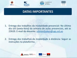 DATAS IMPORTANTES
1. Entrega dos trabalhos da modalidade presencial: No último
dia útil (sexta-feira) da semana de aulas presenciais, até as
23h59. E-mail do docente: ndalambaken@ugs.ed.ao
2. Entrega dos trabalhos da modalidade à distância: Seguir as
instruções na plataforma.
 