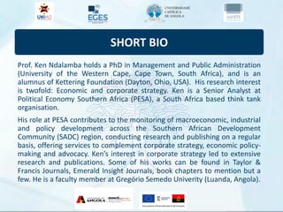 SHORT BIO
Prof. Ken Ndalamba holds a PhD in Management and Public Administration
(University of the Western Cape, Cape Town, South Africa), and is an
alumnus of Kettering Foundation (Dayton, Ohio, USA). His research interest
is twofold: Economic and corporate strategy. Ken is a Senior Analyst at
Political Economy Southern Africa (PESA), a South Africa based think tank
organisation.
His role at PESA contributes to the monitoring of macroeconomic, industrial
and policy development across the Southern African Development
Community (SADC) region, conducting research and publishing on a regular
basis, offering services to complement corporate strategy, economic policy-
making and advocacy. Ken’s interest in corporate strategy led to extensive
research and publications. Some of his works can be found in Taylor &
Francis Journals, Emerald Insight Journals, book chapters to mention but a
few. He is a faculty member at Gregório Semedo Univerity (Luanda, Angola).
 