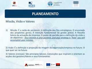 PLANEAMENTO
Missão, Visão e Valores
1) Missão: É a razão de ser/existir; A definição dos fins estratégicos; O enunciado
dos propósitos gerais; A intenção fundamental da gestão global; A filosofia
básica da actuação da empresa; O ponto de partida para a definição da visão e
de objectivos - Your mission is your purpose, and your strategy is “how” you will
accomplish your mission.
2) Visão: É a definição e projecção da imagem da organização/empresa no futuro. O
que quer ser no futuro.
3) Valores (crenças): São princípios básicos /convicções que inspiram e orientam as
acções dos gestores/líderes e seus funcionários.
 