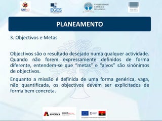 PLANEAMENTO
3. Objectivos e Metas
Objectivos são o resultado desejado numa qualquer actividade.
Quando não forem expressamente definidos de forma
diferente, entendem-se que “metas” e “alvos” são sinónimos
de objectivos.
Enquanto a missão é definida de uma forma genérica, vaga,
não quantificada, os objectivos devem ser explicitados de
forma bem concreta.
 