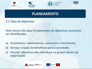 PLANEAMENTO
3.1 Tipos de objectivos
Pelo menos três tipos fundamentais de objectivos costumam
ser identificados:
a) Económicos: sobrevivência, proveitos e crescimento;
b) Serviço: criação de benefícios para a sociedade;
c) Pessoal: objectivos dos indivíduos ou grupos dentro da
organização.
 