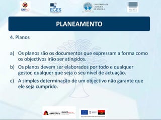 PLANEAMENTO
4. Planos
a) Os planos são os documentos que expressam a forma como
os objectivos irão ser atingidos.
b) Os planos devem ser elaborados por todo e qualquer
gestor, qualquer que seja o seu nível de actuação.
c) A simples determinação de um objectivo não garante que
ele seja cumprido.
 