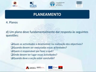 PLANEAMENTO
4. Planos
d) Um plano deve fundamentalmente dar resposta às seguintes
questões:
Quais as actividades a desenvolver na realização dos objectivos?
Quando devem ser executadas essas actividades?
Quem é responsável por fazer o quê?
Onde devem ter lugar essas actividades?
Quando deve a acção estar concluída?
 