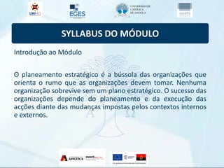 SYLLABUS DO MÓDULO
Introdução ao Módulo
O planeamento estratégico é a bússola das organizações que
orienta o rumo que as organizações devem tomar. Nenhuma
organização sobrevive sem um plano estratégico. O sucesso das
organizações depende do planeamento e da execução das
acções diante das mudanças impostas pelos contextos internos
e externos.
 
