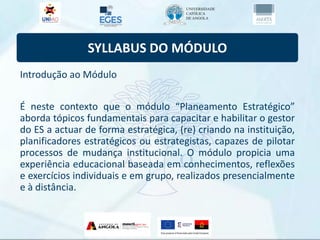 SYLLABUS DO MÓDULO
Introdução ao Módulo
É neste contexto que o módulo “Planeamento Estratégico”
aborda tópicos fundamentais para capacitar e habilitar o gestor
do ES a actuar de forma estratégica, (re) criando na instituição,
planificadores estratégicos ou estrategistas, capazes de pilotar
processos de mudança institucional. O módulo propicia uma
experiência educacional baseada em conhecimentos, reflexões
e exercícios individuais e em grupo, realizados presencialmente
e à distância.
 