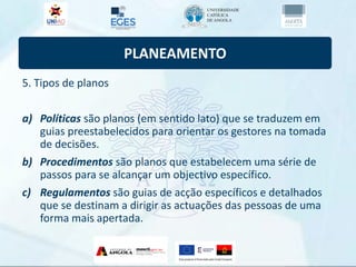 PLANEAMENTO
5. Tipos de planos
a) Políticas são planos (em sentido lato) que se traduzem em
guias preestabelecidos para orientar os gestores na tomada
de decisões.
b) Procedimentos são planos que estabelecem uma série de
passos para se alcançar um objectivo específico.
c) Regulamentos são guias de acção específicos e detalhados
que se destinam a dirigir as actuações das pessoas de uma
forma mais apertada.
 
