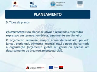 PLANEAMENTO
5. Tipos de planos
e) Orçamentos são planos relativos a resultados esperados
expressos em termos numéricos, geralmente em dinheiro.
O orçamento refere-se sempre a um determinado período
(anual, plurianual, trimestral, mensal, etc.) e pode abarcar toda
a organização (orçamento global ou geral) ou apenas um
departamento ou área (orçamento parcial).
 