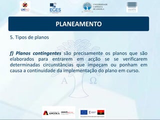 PLANEAMENTO
5. Tipos de planos
f) Planos contingentes são precisamente os planos que são
elaborados para entrarem em acção se se verificarem
determinadas circunstâncias que impeçam ou ponham em
causa a continuidade da implementação do plano em curso.
 