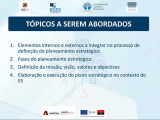 TÓPICOS A SEREM ABORDADOS
1. Elementos internos e externos a integrar no processo de
definição do planeamento estratégico
2. Fases do planeamento estratégico
3. Definição da missão, visão, valores e objectivos
4. Elaboração e execução do plano estratégico no contexto do
ES
 