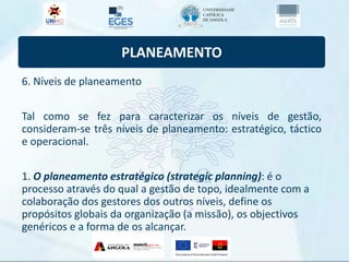 PLANEAMENTO
6. Níveis de planeamento
Tal como se fez para caracterizar os níveis de gestão,
consideram-se três níveis de planeamento: estratégico, táctico
e operacional.
1. O planeamento estratégico (strategic planning): é o
processo através do qual a gestão de topo, idealmente com a
colaboração dos gestores dos outros níveis, define os
propósitos globais da organização (a missão), os objectivos
genéricos e a forma de os alcançar.
 