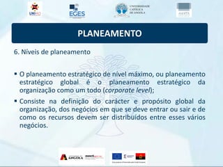 PLANEAMENTO
6. Níveis de planeamento
 O planeamento estratégico de nível máximo, ou planeamento
estratégico global é o planeamento estratégico da
organização como um todo (corporate level);
 Consiste na definição do carácter e propósito global da
organização, dos negócios em que se deve entrar ou sair e de
como os recursos devem ser distribuídos entre esses vários
negócios.
 