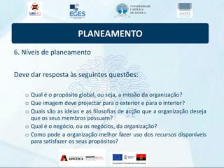PLANEAMENTO
6. Níveis de planeamento
Deve dar resposta às seguintes questões:
o Qual é o propósito global, ou seja, a missão da organização?
o Que imagem deve projectar para o exterior e para o interior?
o Quais são as ideias e as filosofias de acção que a organização deseja
que os seus membros possuam?
o Qual é o negócio, ou os negócios, da organização?
o Como pode a organização melhor fazer uso dos recursos disponíveis
para satisfazer os seus propósitos?
 