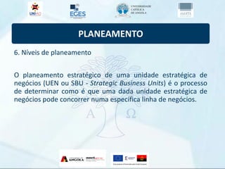 PLANEAMENTO
6. Níveis de planeamento
O planeamento estratégico de uma unidade estratégica de
negócios (UEN ou SBU - Strategic Business Units) é o processo
de determinar como é que uma dada unidade estratégica de
negócios pode concorrer numa específica linha de negócios.
 
