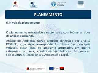 PLANEAMENTO
6. Níveis de planeamento
O planeamento estratégico caracteriza-se com inúmeras tipos
de análises incluindo:
Análise do Ambiente Geral: também conhecida por análise
PEST(EL), cuja sigla corresponde às iniciais das principais
variáveis dessa área do ambiente arrumadas em quatro
categorias, ou seja, condicionantes Políticas, Económicas,
Socioculturais, Tecnológicas, Ambiental e Legal.
 