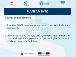 PLANEAMENTO
6. Níveis de planeamento
oA análise SWOT deve ser, tanto quanto possível, dinâmica e
permanente.
oAlém da análise da situação actual, é importante confrontá-la
com a situação no passado, a sua evolução, a situação
prevista e sua evolução futura.
 