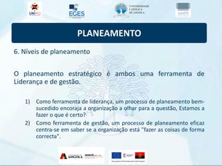 PLANEAMENTO
6. Níveis de planeamento
O planeamento estratégico é ambos uma ferramenta de
Liderança e de gestão.
1) Como ferramenta de liderança, um processo de planeamento bem-
sucedido encoraja a organização a olhar para a questão, Estamos a
fazer o que é certo?
2) Como ferramenta de gestão, um processo de planeamento eficaz
centra-se em saber se a organização está "fazer as coisas de forma
correcta".
 