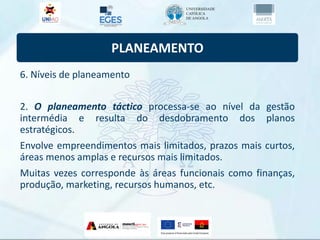 PLANEAMENTO
6. Níveis de planeamento
2. O planeamento táctico processa-se ao nível da gestão
intermédia e resulta do desdobramento dos planos
estratégicos.
Envolve empreendimentos mais limitados, prazos mais curtos,
áreas menos amplas e recursos mais limitados.
Muitas vezes corresponde às áreas funcionais como finanças,
produção, marketing, recursos humanos, etc.
 