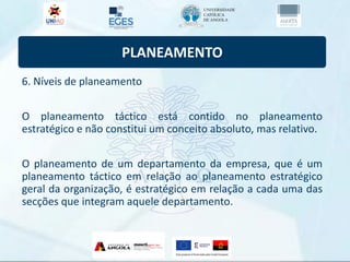 PLANEAMENTO
6. Níveis de planeamento
O planeamento táctico está contido no planeamento
estratégico e não constitui um conceito absoluto, mas relativo.
O planeamento de um departamento da empresa, que é um
planeamento táctico em relação ao planeamento estratégico
geral da organização, é estratégico em relação a cada uma das
secções que integram aquele departamento.
 
