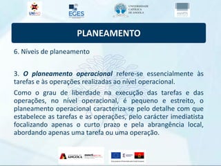 PLANEAMENTO
6. Níveis de planeamento
3. O planeamento operacional refere-se essencialmente às
tarefas e às operações realizadas ao nível operacional.
Como o grau de liberdade na execução das tarefas e das
operações, no nível operacional, é pequeno e estreito, o
planeamento operacional caracteriza-se pelo detalhe com que
estabelece as tarefas e as operações, pelo carácter imediatista
focalizando apenas o curto prazo e pela abrangência local,
abordando apenas uma tarefa ou uma operação.
 