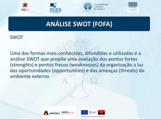 ANÁLISE SWOT (FOFA)
SWOT
Uma das formas mais conhecidas, difundidas e utilizadas é a
análise SWOT que propõe uma avaliação dos pontos fortes
(strenghts) e pontos fracos (weaknesses) da organização a luz
das oportunidades (opportunities) e das ameaças (threats) do
ambiente externo.
 