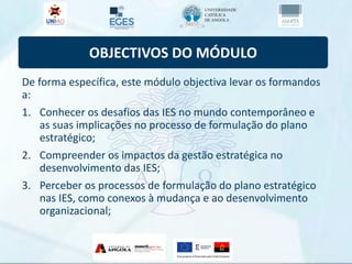 OBJECTIVOS DO MÓDULO
De forma específica, este módulo objectiva levar os formandos
a:
1. Conhecer os desafios das IES no mundo contemporâneo e
as suas implicações no processo de formulação do plano
estratégico;
2. Compreender os impactos da gestão estratégica no
desenvolvimento das IES;
3. Perceber os processos de formulação do plano estratégico
nas IES, como conexos à mudança e ao desenvolvimento
organizacional;
 