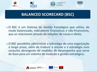 BALANCED SCORECARD (BSC)
oO BSC é um Sistema de Gestão Estratégica que utiliza, de
modo balanceado, indicadores financeiros e não-financeiros,
que se relacionam através de relações de causa e efeito.
oO BSC possibilita administrar a estratégia de uma organização
a longo prazo, além de traduzir a missão e a estratégia num
conjunto abrangente de medidas de desempenho que serve
de base para um sistema de medição e gestão estratégica.
 