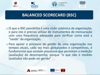 BALANCED SCORECARD (BSC)
oO que o BSC possibilita é uma visão sistémica da organização,
e para isto é preciso utilizar de instrumentos de mensuração
com uma frequência adequada para verificar como está a
“saúde” da organização.
oPara apoiar o processo de gestão de uma organização nos
tempos atuais, cada vez mais globalizados e competitivos, é
fundamental que existam processos que permitam a medição
(avaliação) do desempenho, porque “o que não é medido
(avaliado) não pode ser gerido” .
 
