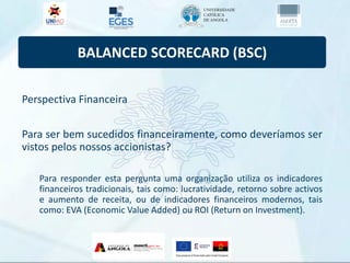 BALANCED SCORECARD (BSC)
Perspectiva Financeira
Para ser bem sucedidos financeiramente, como deveríamos ser
vistos pelos nossos accionistas?
Para responder esta pergunta uma organização utiliza os indicadores
financeiros tradicionais, tais como: lucratividade, retorno sobre activos
e aumento de receita, ou de indicadores financeiros modernos, tais
como: EVA (Economic Value Added) ou ROI (Return on Investment).
 