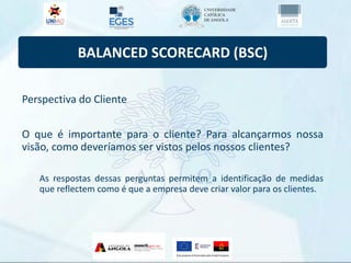 BALANCED SCORECARD (BSC)
Perspectiva do Cliente
O que é importante para o cliente? Para alcançarmos nossa
visão, como deveríamos ser vistos pelos nossos clientes?
As respostas dessas perguntas permitem a identificação de medidas
que reflectem como é que a empresa deve criar valor para os clientes.
 