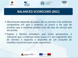 BALANCED SCORECARD (BSC)
 Obviamente depende de quem são os clientes e do ambiente
competitivo em que a empresa se insere e do tipo de
produto que a empresa produz e/ou do tipo de serviço que
ela presta.
 Kaplan e Norton ressaltam, que nesta perspectiva, é
relevante que a empresa saiba quem é o seu segmento alvo
de clientes e negócios e disponha de um conjunto de
medidas essenciais para esses segmentos.
 