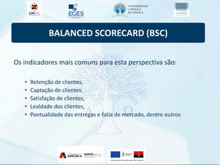 BALANCED SCORECARD (BSC)
Os indicadores mais comuns para esta perspectiva são:
• Retenção de clientes,
• Captação de clientes,
• Satisfação de clientes,
• Lealdade dos clientes,
• Pontualidade das entregas e fatia de mercado, dentre outros
 