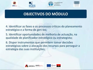OBJECTIVOS DO MÓDULO
4. Identificar as fases e os processos críticos do planeamento
estratégico e a forma de geri-los;
5. Identificar oportunidades de melhoria de actuação, na
qualidade de planificador estratégico ou estrategista;
6. Dispor instrumentos que permitem tomar decisões
estratégicas sobre a alocação dos recursos para perseguir a
estratégia das suas instituições;
 