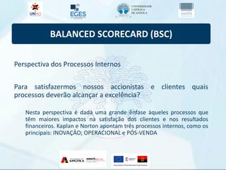 BALANCED SCORECARD (BSC)
Perspectiva dos Processos Internos
Para satisfazermos nossos accionistas e clientes quais
processos deverão alcançar a excelência?
Nesta perspectiva é dada uma grande ênfase àqueles processos que
têm maiores impactos na satisfação dos clientes e nos resultados
financeiros. Kaplan e Norton apontam três processos internos, como os
principais: INOVAÇÂO; OPERACIONAL e PÓS-VENDA
 