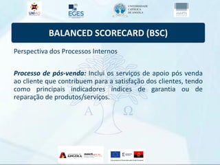 BALANCED SCORECARD (BSC)
Perspectiva dos Processos Internos
Processo de pós-venda: Inclui os serviços de apoio pós venda
ao cliente que contribuem para a satisfação dos clientes, tendo
como principais indicadores índices de garantia ou de
reparação de produtos/serviços.
 