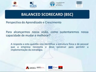BALANCED SCORECARD (BSC)
Perspectiva do Aprendizado e Crescimento
Para alcançarmos nossa visão, como sustentaremos nossa
capacidade de mudar e melhorar?
A resposta a esta questão visa identificar a estrutura física e de pessoal
que a empresa necessita e deve construir para permitir a
implementação da estratégia.
 