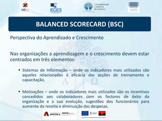 BALANCED SCORECARD (BSC)
Perspectiva do Aprendizado e Crescimento
Nas organizações a aprendizagem e o crescimento devem estar
centrados em três elementos:
 Sistemas de Informação – onde os indicadores mais utilizados são
aqueles relacionados à eficácia das acções de treinamento e
capacitação,
 Motivações – onde os indicadores mais utilizados são os incentivos
concedidos aos colaboradores com os factores de êxito da
organização e a sua evolução, sugestões dos funcionários para
aumento da receita e diminuição das despesas.
 